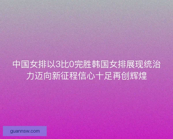 中国女排以3比0完胜韩国女排展现统治力迈向新征程信心十足再创辉煌