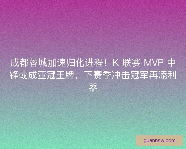 成都蓉城加速归化进程！K 联赛 MVP 中锋或成亚冠王牌，下赛季冲击冠军再添利器