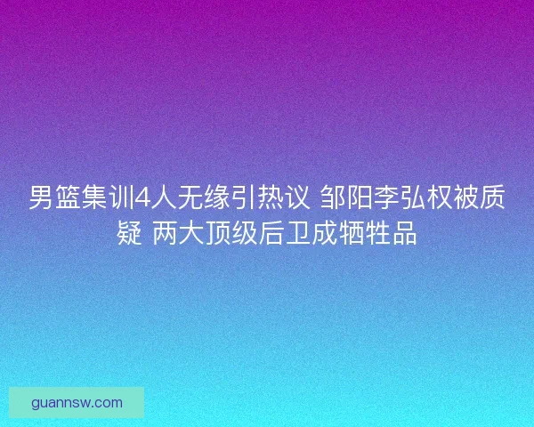 男篮集训4人无缘引热议 邹阳李弘权被质疑 两大顶级后卫成牺牲品