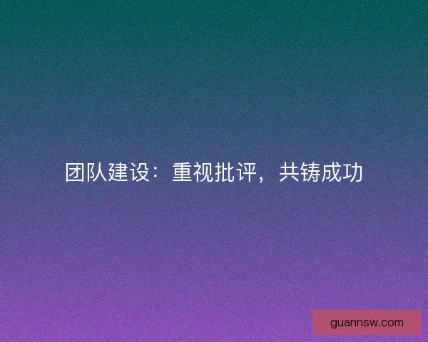团队建设:重视批评,共铸成功 团队建设:重视批评,共铸成功