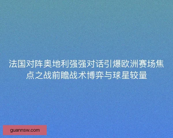 法国对阵奥地利强强对话引爆欧洲赛场焦点之战前瞻战术博弈与球星较量