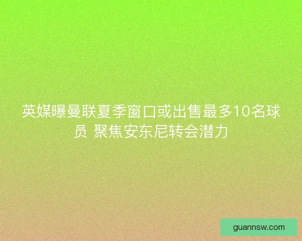 英媒曝曼联夏季窗口或出售最多10名球员 聚焦安东尼转会潜力