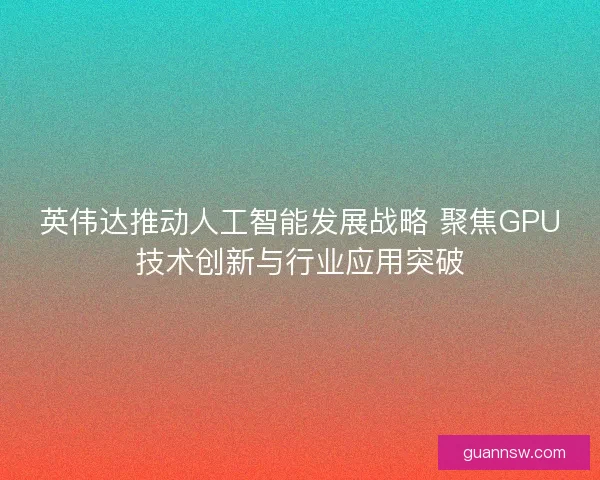 英伟达推动人工智能发展战略 聚焦GPU技术创新与行业应用突破