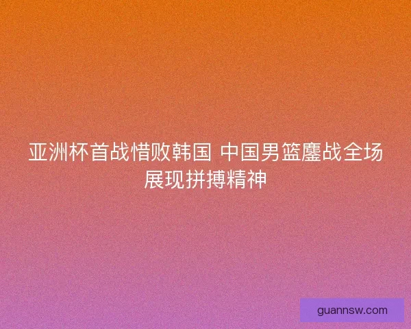 亚洲杯首战惜败韩国 中国男篮鏖战全场展现拼搏精神