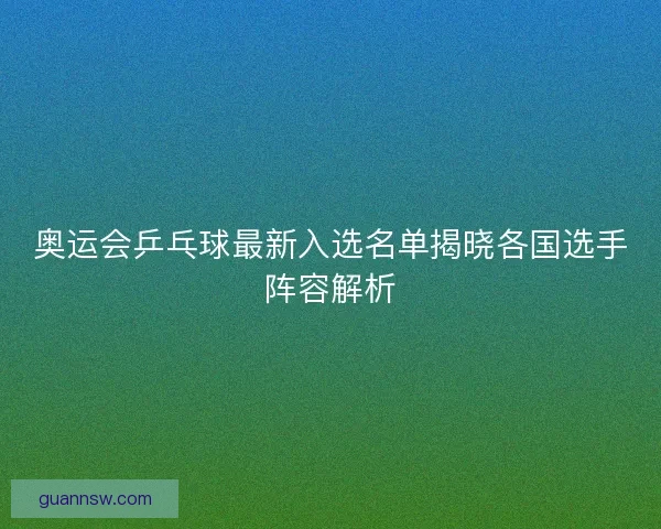 奥运会乒乓球最新入选名单揭晓各国选手阵容解析