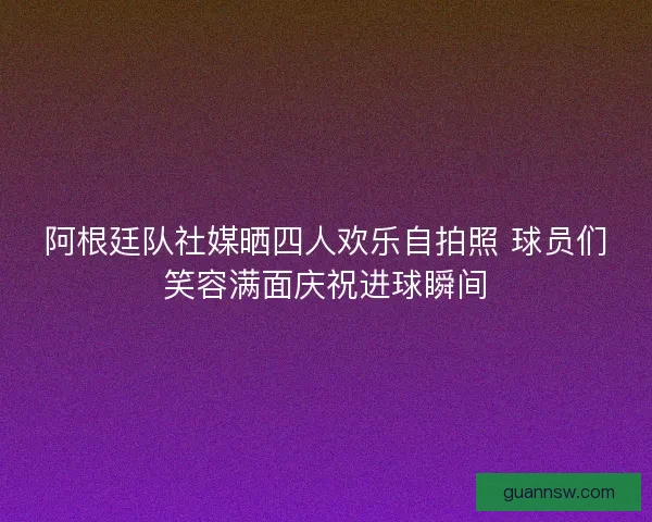 阿根廷队社媒晒四人欢乐自拍照 球员们笑容满面庆祝进球瞬间 阿根廷队社媒晒四人欢乐自拍照 球员们笑容满面庆祝进球瞬间