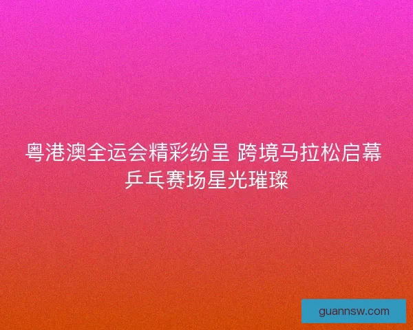 粤港澳全运会精彩纷呈 跨境马拉松启幕 乒乓赛场星光璀璨