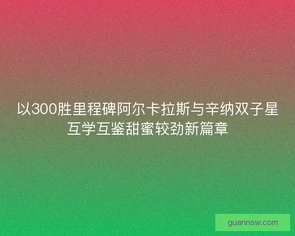 以300胜里程碑阿尔卡拉斯与辛纳双子星互学互鉴甜蜜较劲新篇章