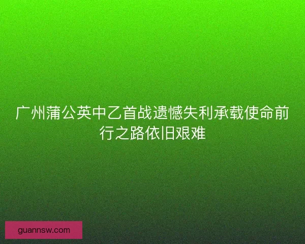 广州蒲公英中乙首战遗憾失利承载使命前行之路依旧艰难 广州蒲公英中乙首战遗憾失利承载使命前行之路依旧艰难