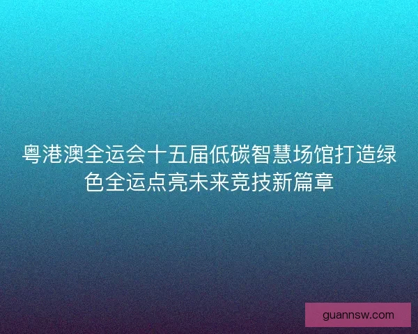 粤港澳全运会十五届低碳智慧场馆打造绿色全运点亮未来竞技新篇章