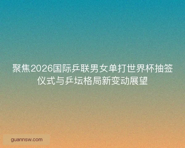 聚焦2026国际乒联男女单打世界杯抽签仪式与乒坛格局新变动展望