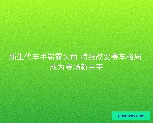 新生代车手崭露头角 持续改变赛车格局 成为赛场新主宰