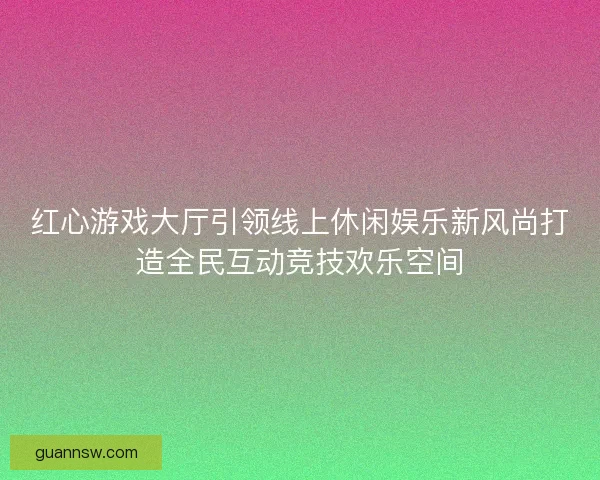 红心游戏大厅引领线上休闲娱乐新风尚打造全民互动竞技欢乐空间
