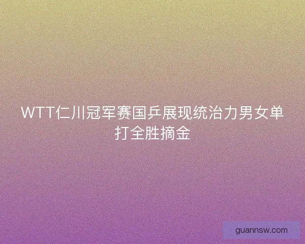 WTT仁川冠军赛国乒展现统治力男女单打全胜摘金