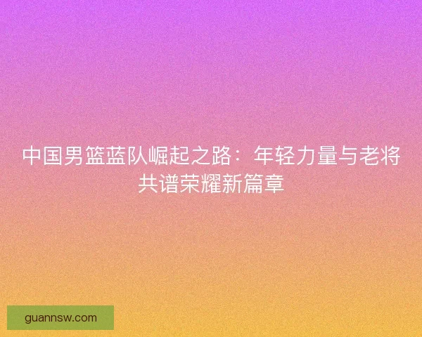 中国男篮蓝队崛起之路：年轻力量与老将共谱荣耀新篇章