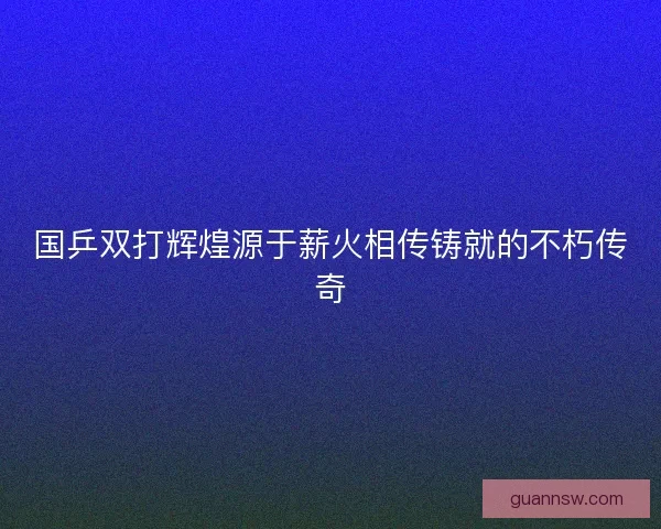 国乒双打辉煌源于薪火相传铸就的不朽传奇