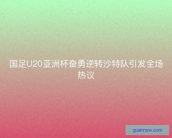 国足U20亚洲杯奋勇逆转沙特队引发全场热议