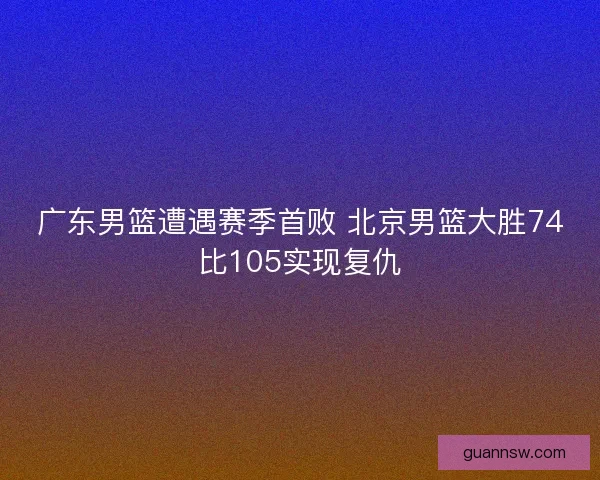 广东男篮遭遇赛季首败 北京男篮大胜74比105实现复仇