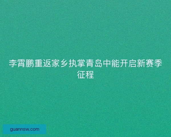 李霄鹏重返家乡执掌青岛中能开启新赛季征程
