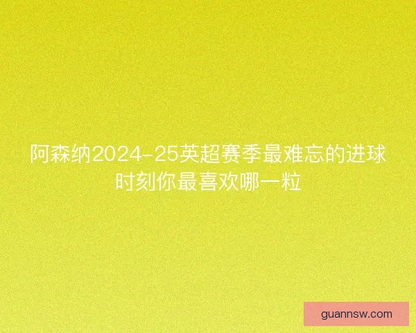 阿森纳2024-25英超赛季最难忘的进球时刻你最喜欢哪一粒
