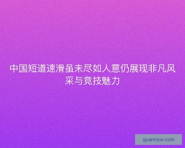 中国短道速滑虽未尽如人意仍展现非凡风采与竞技魅力