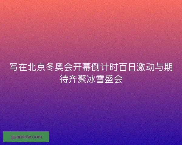 写在北京冬奥会开幕倒计时百日激动与期待齐聚冰雪盛会 写在北京冬奥会开幕倒计时百日激动与期待齐聚冰雪盛会